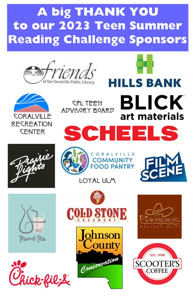 A big THANK YOU to our 2023 Teen Summer Reading Challenge Sponsors: Friends of the Coralville Public Library, Hills Bank, Coralville Recreation Center, CPL Teen Advisory Board, BLICK art materials, Scheels, Prairie Lights, Coralville Community Food Pantry, Film Scene, Loyal Ulm, Teamo Tea, Cold Stone Creamery, Panchero's Mexican Grill, Chick-fil-A, Johnson County Conservation, Scooter's Coffee.