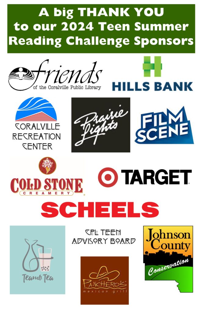 A big Thank You to our 2024 Teen Summer Reading Challenge Sponsors: Friends of the Coralville Public Library, Hills Bank, Coralville Recreation Center, Prairie Lights, Film Scene, Cold Stone Creamery, Target, Scheels, Teamo Tea, Panchero's Mexican Grill, Johnson County Conservation, and the CPL Teen Advisory Board